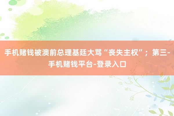 手机赌钱被澳前总理基廷大骂“丧失主权”；第三-手机赌钱平台-登录入口