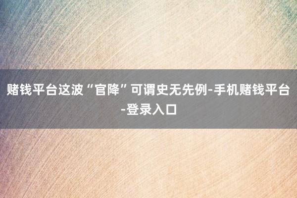 赌钱平台这波“官降”可谓史无先例-手机赌钱平台-登录入口