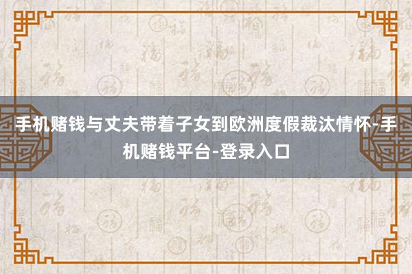 手机赌钱与丈夫带着子女到欧洲度假裁汰情怀-手机赌钱平台-登录入口