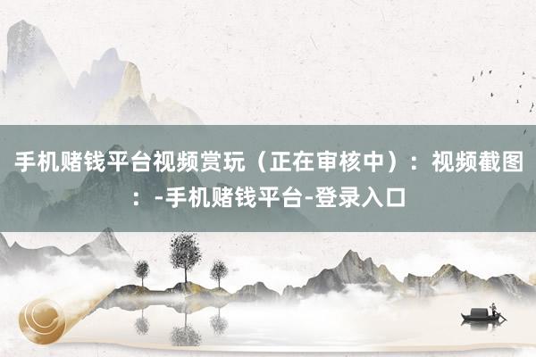 手机赌钱平台视频赏玩（正在审核中）：视频截图：-手机赌钱平台-登录入口