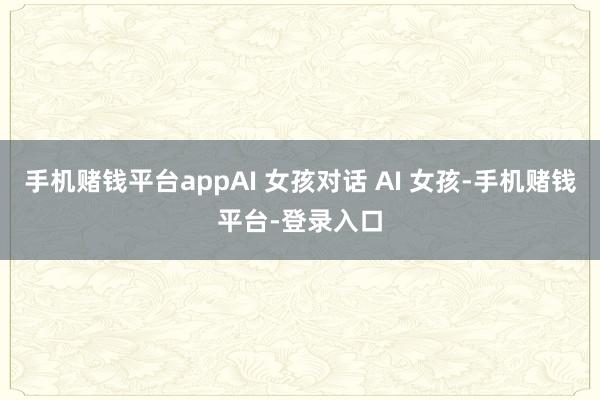手机赌钱平台appAI 女孩对话 AI 女孩-手机赌钱平台-登录入口