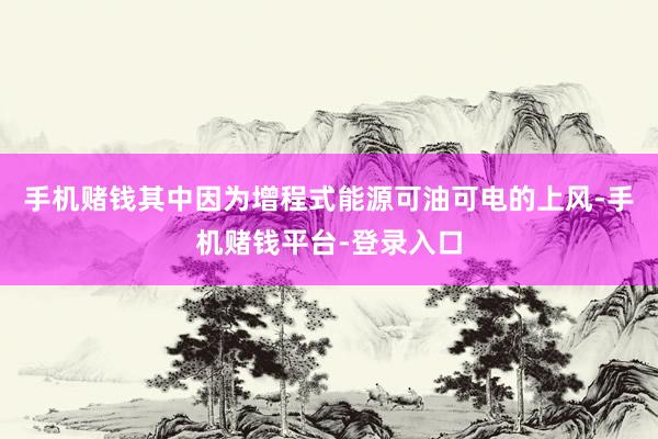 手机赌钱其中因为增程式能源可油可电的上风-手机赌钱平台-登录入口