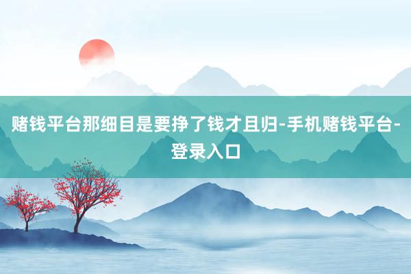 赌钱平台那细目是要挣了钱才且归-手机赌钱平台-登录入口