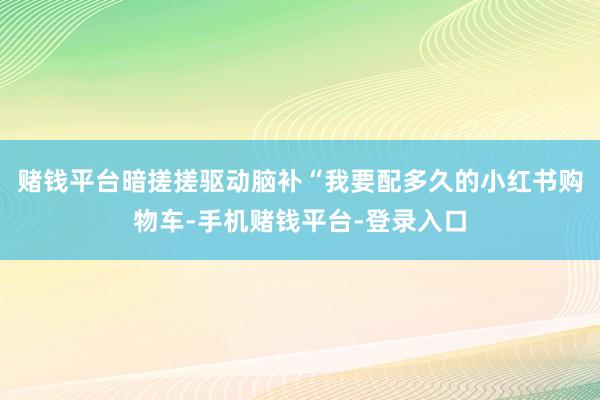 赌钱平台暗搓搓驱动脑补“我要配多久的小红书购物车-手机赌钱平台-登录入口