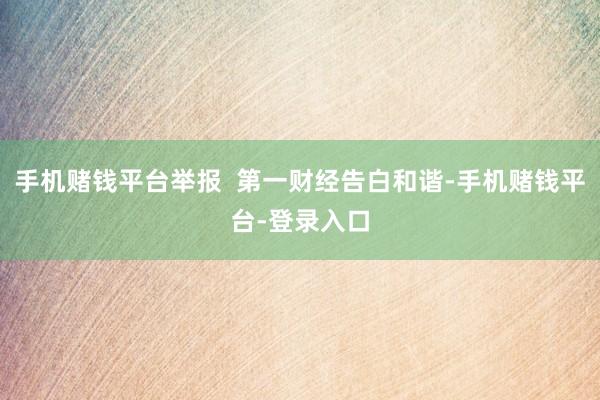 手机赌钱平台举报  第一财经告白和谐-手机赌钱平台-登录入口