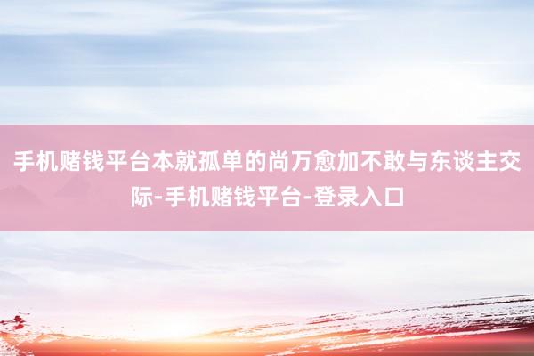 手机赌钱平台本就孤单的尚万愈加不敢与东谈主交际-手机赌钱平台-登录入口