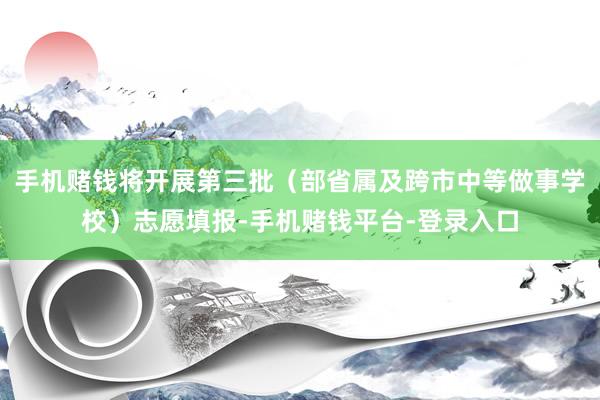 手机赌钱将开展第三批（部省属及跨市中等做事学校）志愿填报-手机赌钱平台-登录入口