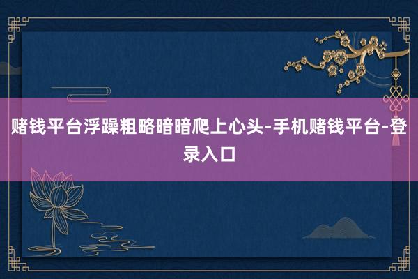 赌钱平台浮躁粗略暗暗爬上心头-手机赌钱平台-登录入口