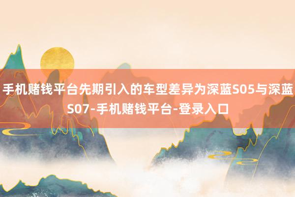 手机赌钱平台先期引入的车型差异为深蓝S05与深蓝S07-手机赌钱平台-登录入口