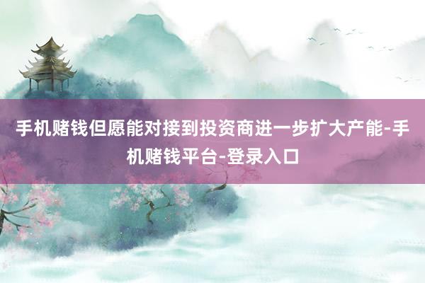 手机赌钱但愿能对接到投资商进一步扩大产能-手机赌钱平台-登录入口