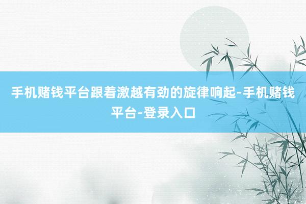 手机赌钱平台跟着激越有劲的旋律响起-手机赌钱平台-登录入口