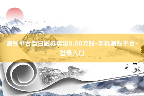 赌钱平台当日融券卖出0.00万股-手机赌钱平台-登录入口