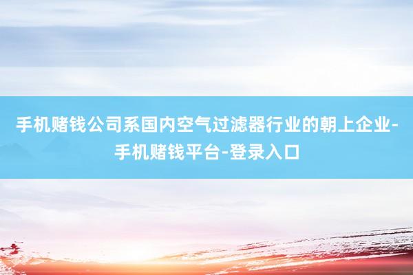 手机赌钱公司系国内空气过滤器行业的朝上企业-手机赌钱平台-登录入口