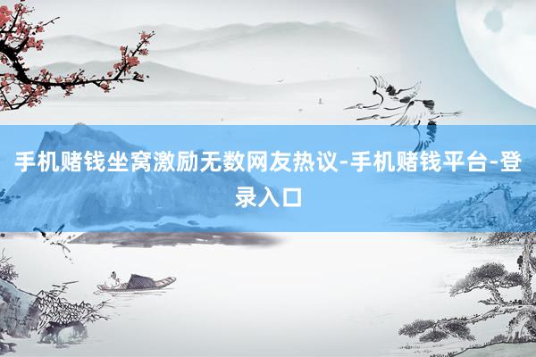 手机赌钱坐窝激励无数网友热议-手机赌钱平台-登录入口