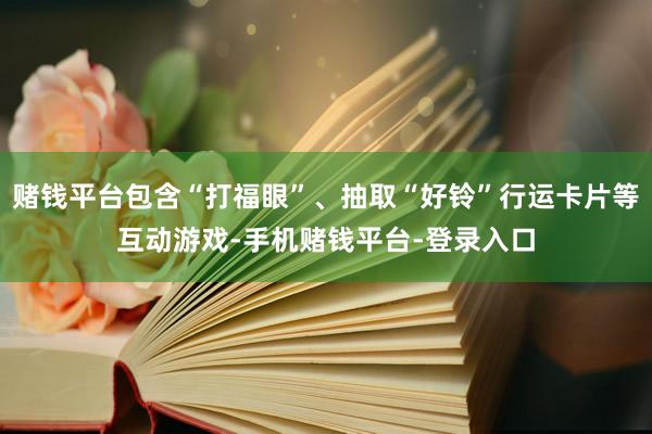 赌钱平台包含“打福眼”、抽取“好铃”行运卡片等互动游戏-手机赌钱平台-登录入口