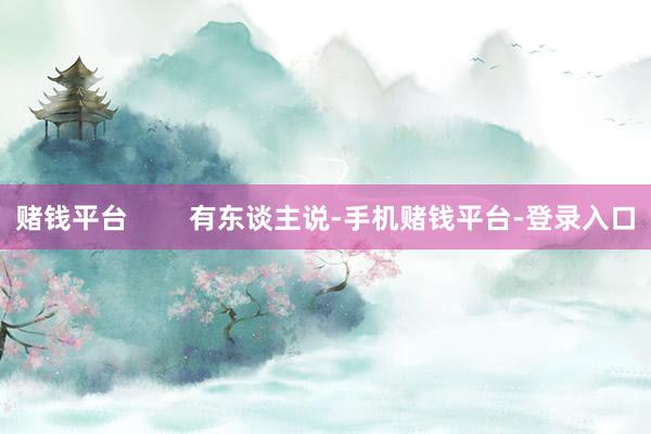 赌钱平台        有东谈主说-手机赌钱平台-登录入口