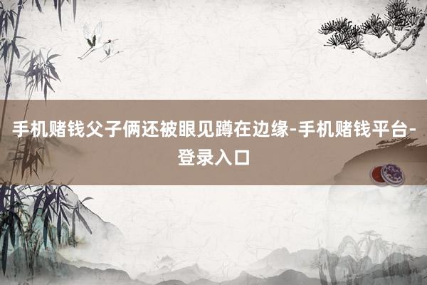 手机赌钱父子俩还被眼见蹲在边缘-手机赌钱平台-登录入口