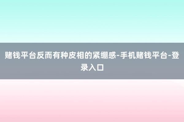赌钱平台反而有种皮相的紧绷感-手机赌钱平台-登录入口