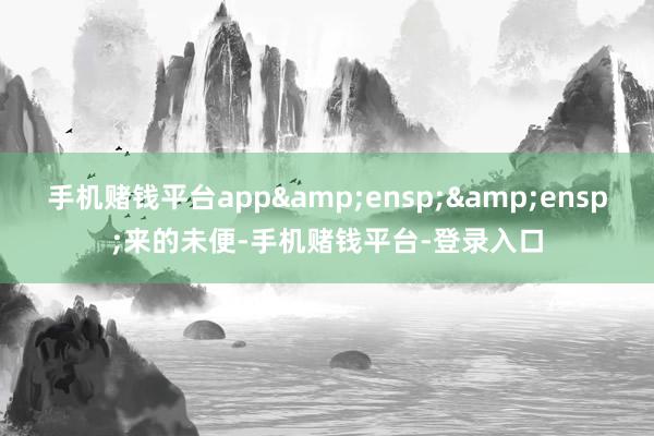 手机赌钱平台app&ensp;&ensp;来的未便-手机赌钱平台