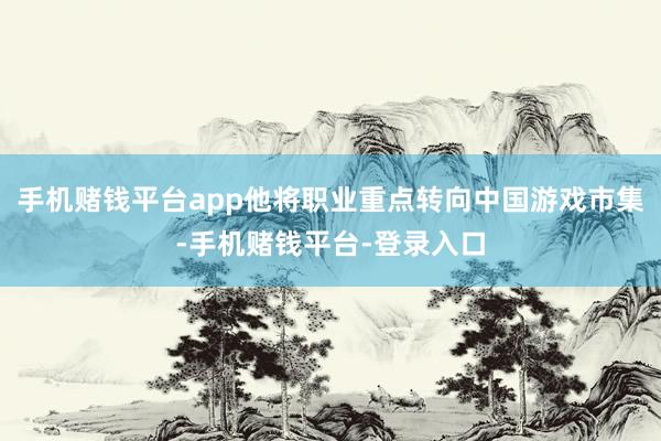 手机赌钱平台app他将职业重点转向中国游戏市集-手机赌钱平台-登录入口