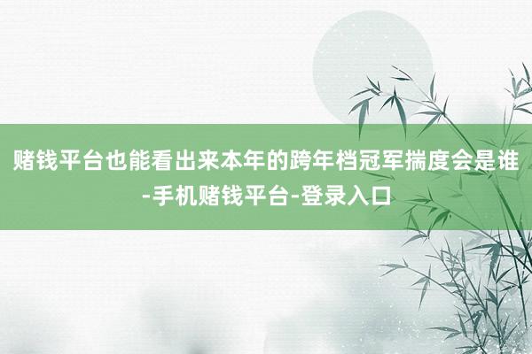 赌钱平台也能看出来本年的跨年档冠军揣度会是谁-手机赌钱平台-登录入口