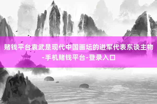 赌钱平台袁武是现代中国画坛的进军代表东谈主物-手机赌钱平台-登录入口