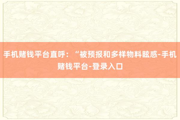 手机赌钱平台直呼：“被预报和多样物料眩惑-手机赌钱平台-登录入口