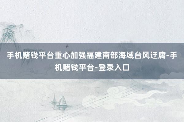 手机赌钱平台重心加强福建南部海域台风迂腐-手机赌钱平台-登录入口