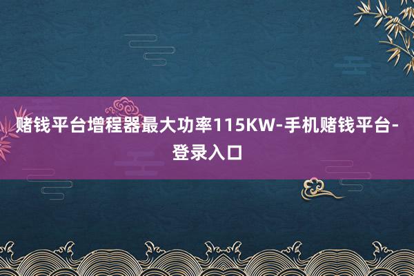 赌钱平台增程器最大功率115KW-手机赌钱平台-登录入口