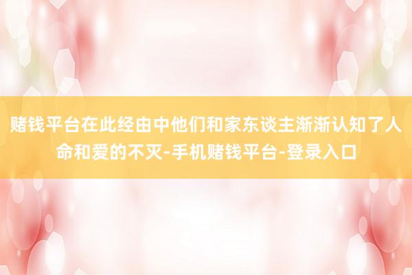 赌钱平台在此经由中他们和家东谈主渐渐认知了人命和爱的不灭-手机赌钱平台-登录入口