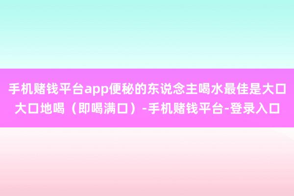 手机赌钱平台app便秘的东说念主喝水最佳是大口大口地喝（即喝满口）-手机赌钱平台