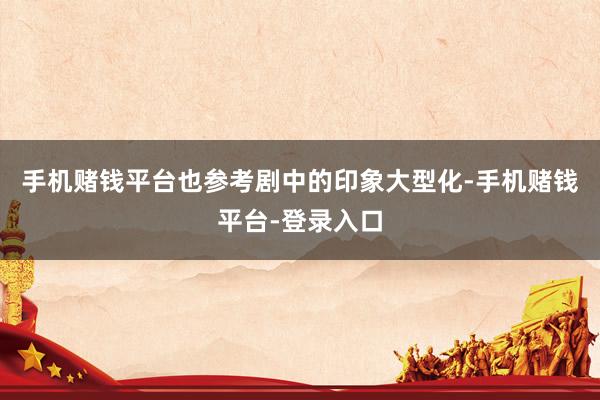 手机赌钱平台也参考剧中的印象大型化-手机赌钱平台-登录入口