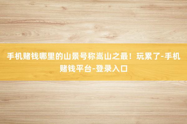 手机赌钱哪里的山景号称嵩山之最！玩累了-手机赌钱平台-登录入口