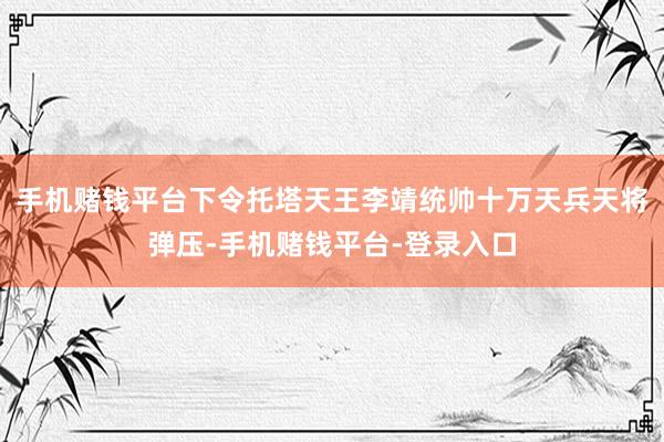 手机赌钱平台下令托塔天王李靖统帅十万天兵天将弹压-手机赌钱平台-登录入口