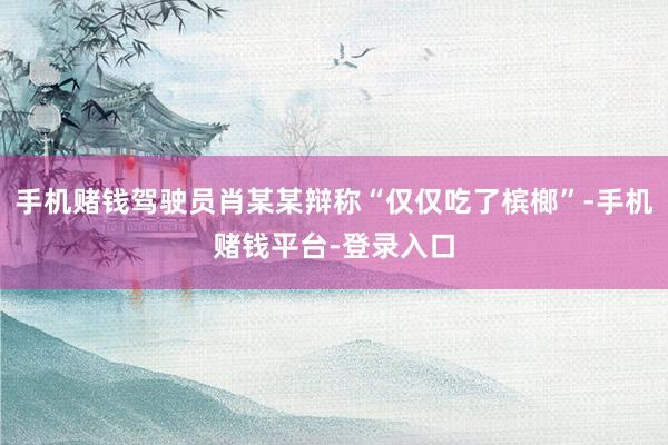 手机赌钱驾驶员肖某某辩称“仅仅吃了槟榔”-手机赌钱平台-登录入口