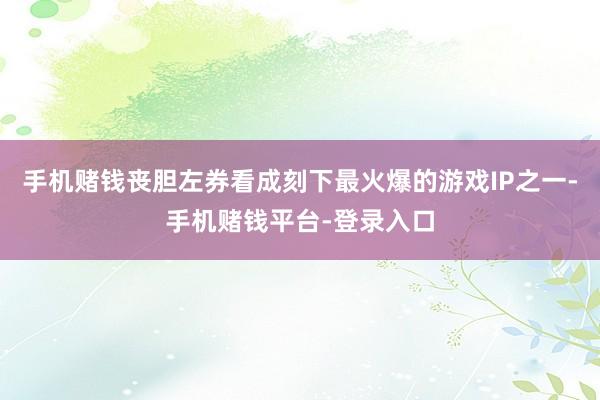 手机赌钱丧胆左券看成刻下最火爆的游戏IP之一-手机赌钱平台-登录入口