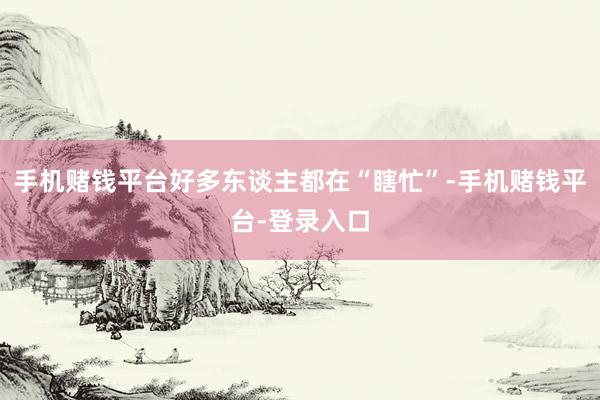 手机赌钱平台好多东谈主都在“瞎忙”-手机赌钱平台-登录入口