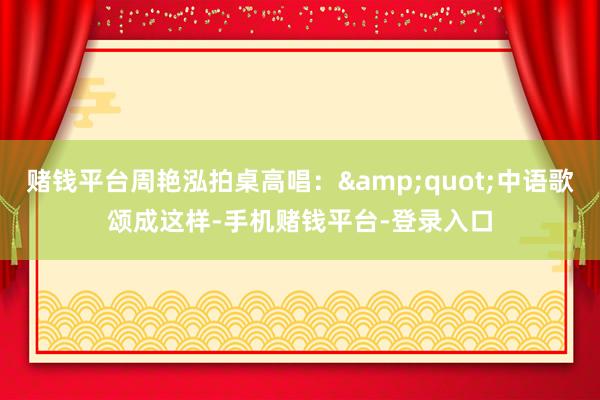 赌钱平台周艳泓拍桌高唱：&quot;中语歌颂成这样-手机赌钱平台-登录入