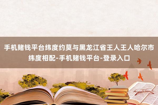 手机赌钱平台纬度约莫与黑龙江省王人王人哈尔市纬度相配-手机赌钱平台-登录入口