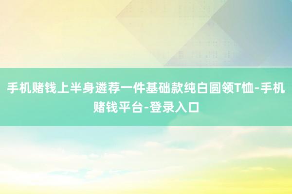 手机赌钱上半身遴荐一件基础款纯白圆领T恤-手机赌钱平台-登录入口