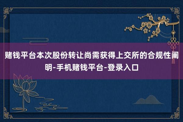 赌钱平台本次股份转让尚需获得上交所的合规性阐明-手机赌钱平台-登录入口