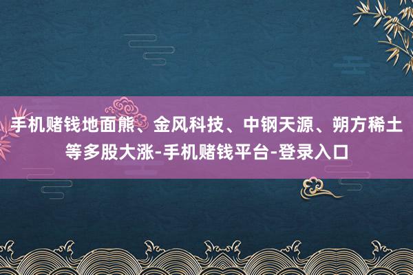 手机赌钱地面熊、金风科技、中钢天源、朔方稀土等多股大涨-手机赌钱平台-登录入口