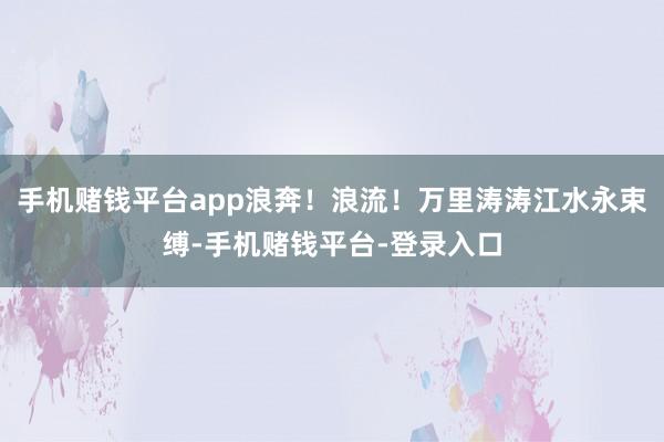 手机赌钱平台app浪奔！浪流！万里涛涛江水永束缚-手机赌钱平台-登录入口