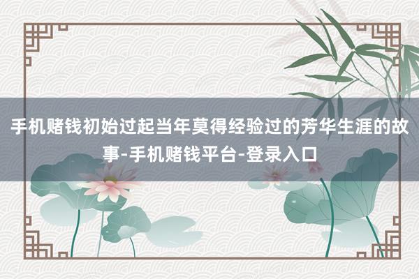 手机赌钱初始过起当年莫得经验过的芳华生涯的故事-手机赌钱平台-登录入口