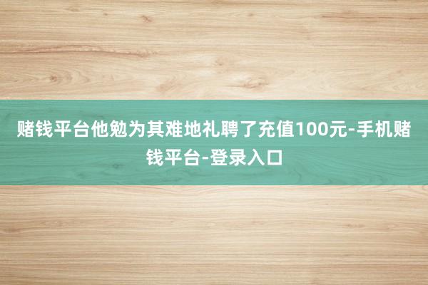 赌钱平台他勉为其难地礼聘了充值100元-手机赌钱平台-登录入口