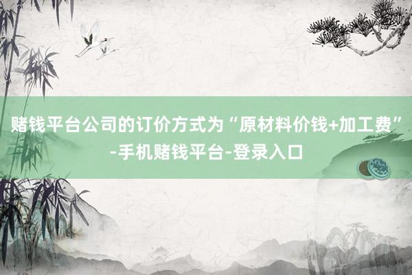赌钱平台公司的订价方式为“原材料价钱+加工费”-手机赌钱平台-登录入口