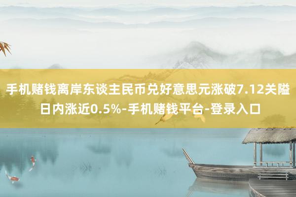 手机赌钱离岸东谈主民币兑好意思元涨破7.12关隘 日内涨近0.5%-手机赌钱平台