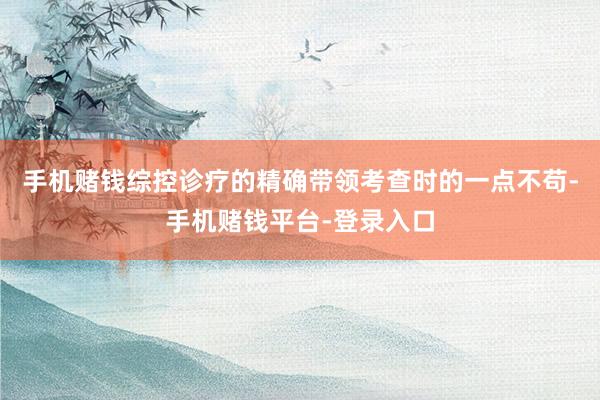 手机赌钱综控诊疗的精确带领考查时的一点不苟-手机赌钱平台-登录入口