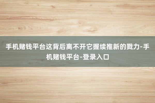 手机赌钱平台这背后离不开它握续推新的戮力-手机赌钱平台-登录入口