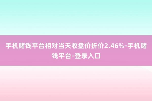 手机赌钱平台相对当天收盘价折价2.46%-手机赌钱平台-登录入口